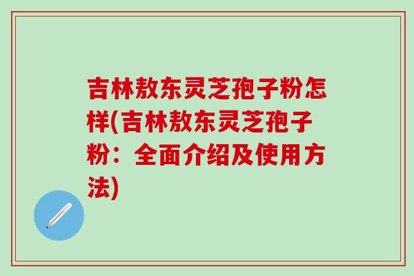 吉林敖东灵芝孢子粉怎样(吉林敖东灵芝孢子粉：全面介绍及使用方法)