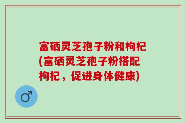 富硒灵芝孢子粉和枸杞(富硒灵芝孢子粉搭配枸杞，促进身体健康)