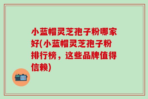 小蓝帽灵芝孢子粉哪家好(小蓝帽灵芝孢子粉排行榜，这些品牌值得信赖)