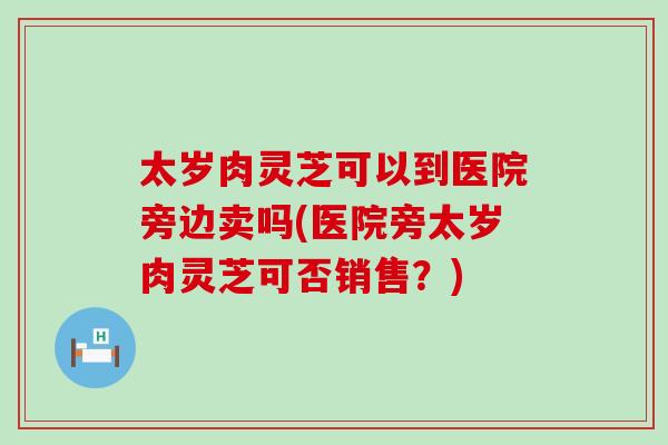 太岁肉灵芝可以到医院旁边卖吗(医院旁太岁肉灵芝可否销售？)