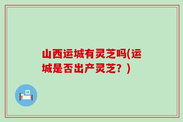 山西运城有灵芝吗(运城是否出产灵芝？)