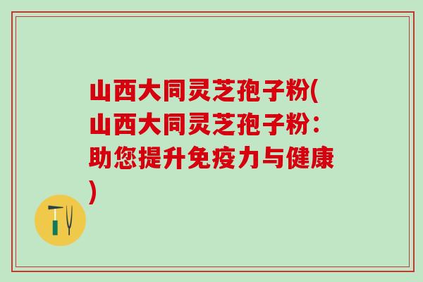 山西大同灵芝孢子粉(山西大同灵芝孢子粉：助您提升免疫力与健康)