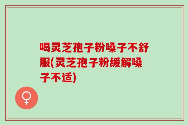 喝灵芝孢子粉嗓子不舒服(灵芝孢子粉缓解嗓子不适)