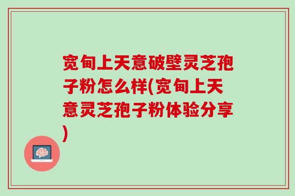 宽甸上天意破壁灵芝孢子粉怎么样(宽甸上天意灵芝孢子粉体验分享)