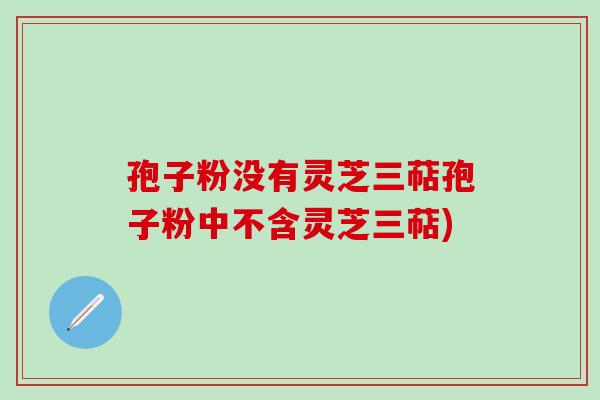 孢子粉没有灵芝三萜孢子粉中不含灵芝三萜)