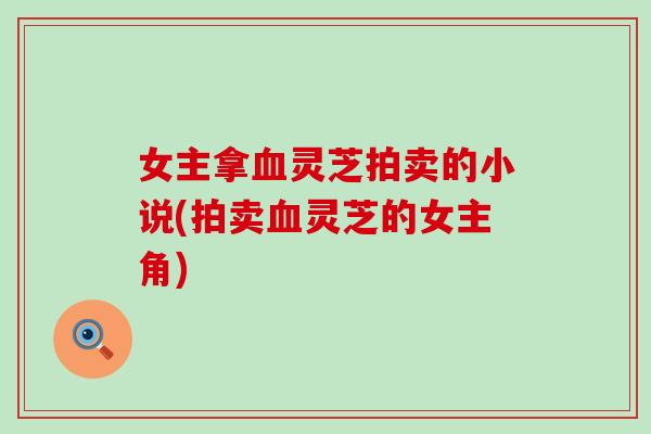 女主拿血灵芝拍卖的小说(拍卖血灵芝的女主角)