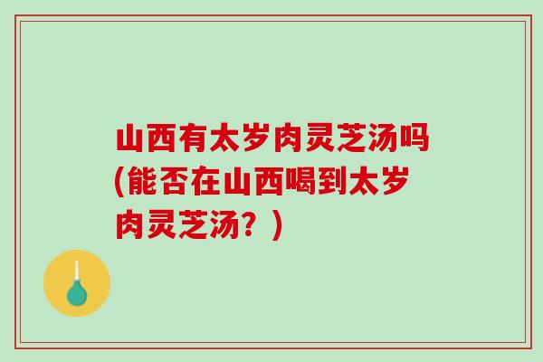 山西有太岁肉灵芝汤吗(能否在山西喝到太岁肉灵芝汤?) 山西有太岁肉灵芝汤吗(能否在山西喝到太岁肉灵芝汤?)