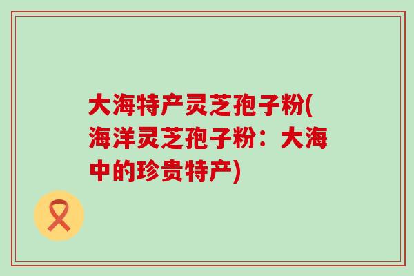 大海特产灵芝孢子粉(海洋灵芝孢子粉：大海中的珍贵特产)