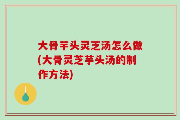 大骨芋头灵芝汤怎么做(大骨灵芝芋头汤的制作方法)