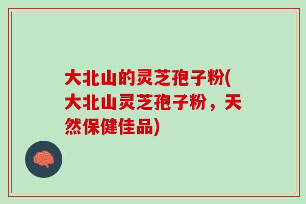 大北山的灵芝孢子粉(大北山灵芝孢子粉，天然保健佳品)