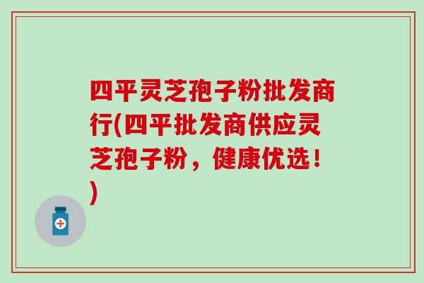 四平灵芝孢子粉批发商行(四平批发商供应灵芝孢子粉，健康优选！)