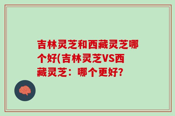 吉林灵芝和西藏灵芝哪个好(吉林灵芝VS西藏灵芝：哪个更好？