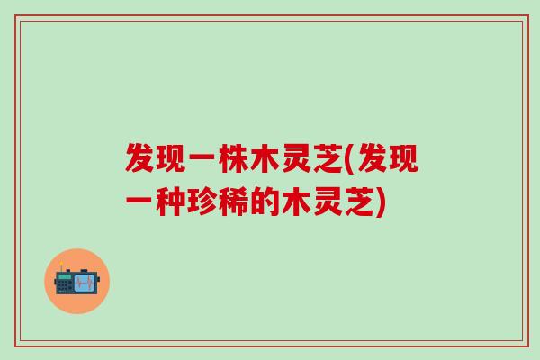 发现一株木灵芝(发现一种珍稀的木灵芝)