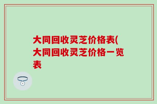 大同回收灵芝价格表(大同回收灵芝价格一览表