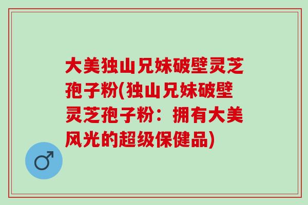 大美独山兄妹破壁灵芝孢子粉(独山兄妹破壁灵芝孢子粉：拥有大美风光的超级保健品)