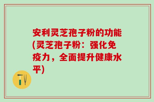 安利灵芝孢子粉的功能(灵芝孢子粉：强化免疫力，全面提升健康水平)