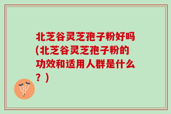 北芝谷灵芝孢子粉好吗(北芝谷灵芝孢子粉的功效和适用人群是什么？)