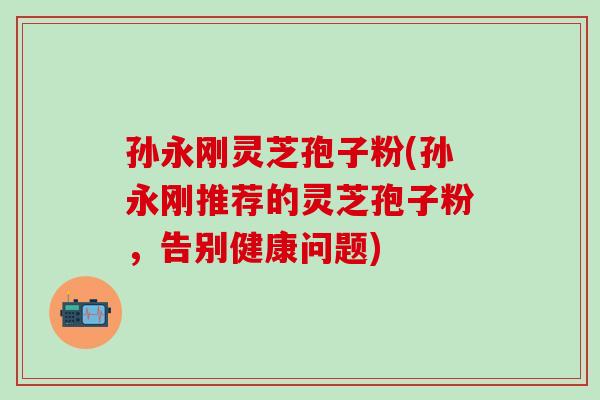 孙永刚灵芝孢子粉(孙永刚推荐的灵芝孢子粉，告别健康问题)