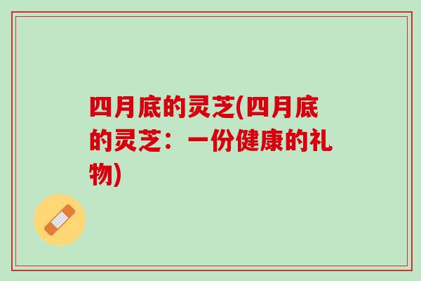 四月底的灵芝(四月底的灵芝：一份健康的礼物)