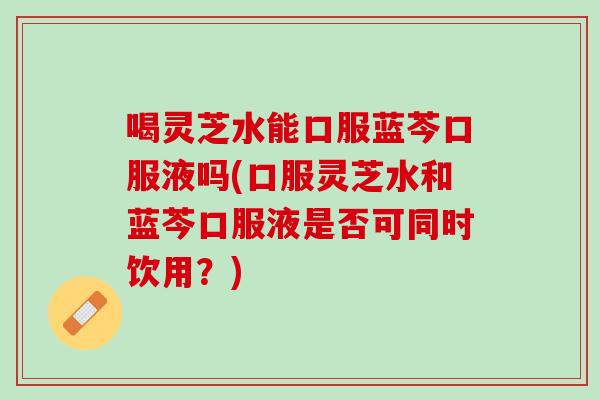 喝灵芝水能口服蓝芩口服液吗(口服灵芝水和蓝芩口服液是否可同时饮用？)