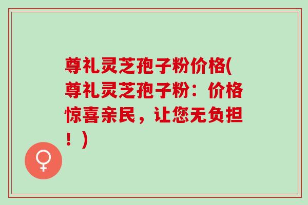尊礼灵芝孢子粉价格(尊礼灵芝孢子粉：价格惊喜亲民，让您无负担！)