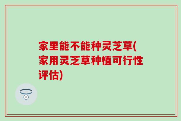 家里能不能种灵芝草(家用灵芝草种植可行性评估)