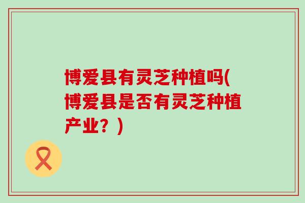博爱县有灵芝种植吗(博爱县是否有灵芝种植产业？)