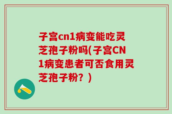 子宫cn1病变能吃灵芝孢子粉吗(子宫CN1病变患者可否食用灵芝孢子粉？)