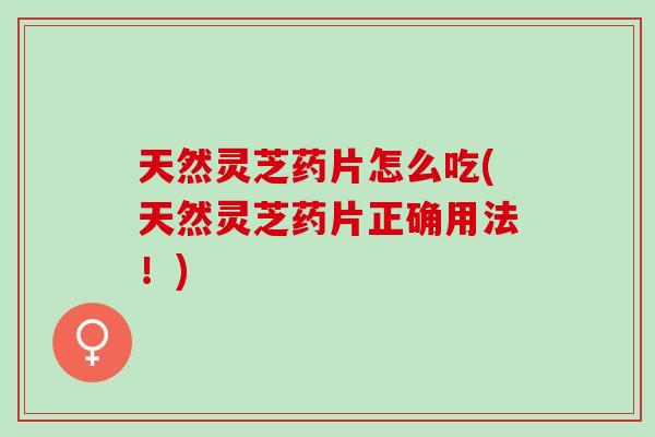 天然灵芝药片怎么吃(天然灵芝药片正确用法！)