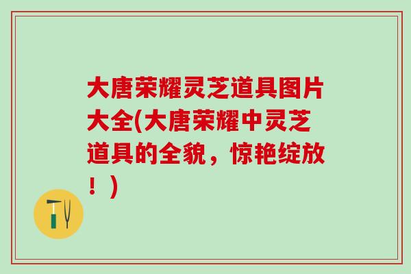 大唐荣耀灵芝道具图片大全(大唐荣耀中灵芝道具的全貌，惊艳绽放！)