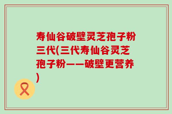 寿仙谷破壁灵芝孢子粉三代(三代寿仙谷灵芝孢子粉——破壁更营养)