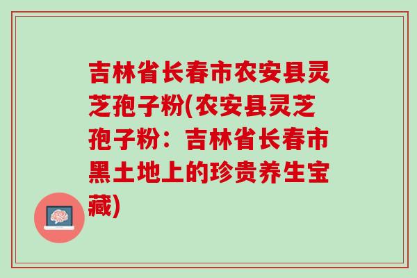 吉林省长春市农安县灵芝孢子粉(农安县灵芝孢子粉：吉林省长春市黑土地上的珍贵养生宝藏)