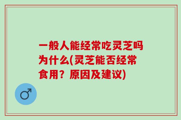 一般人能经常吃灵芝吗为什么(灵芝能否经常食用？原因及建议)