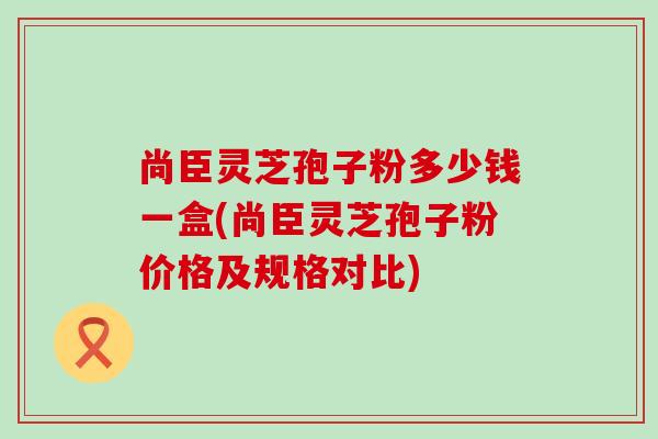 尚臣灵芝孢子粉多少钱一盒(尚臣灵芝孢子粉价格及规格对比)
