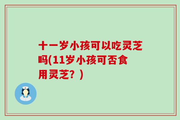 十一岁小孩可以吃灵芝吗(11岁小孩可否食用灵芝？)