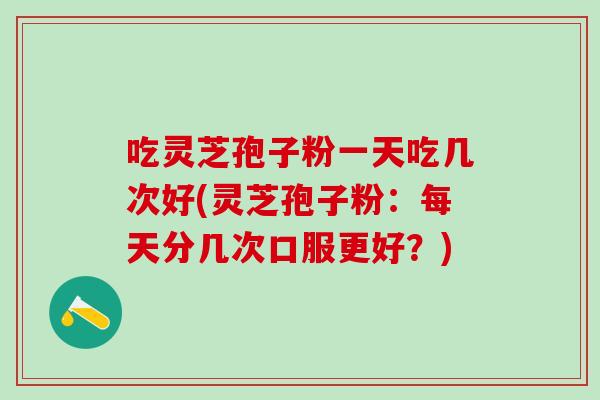 吃灵芝孢子粉一天吃几次好(灵芝孢子粉：每天分几次口服更好？)