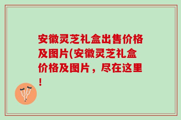 安徽灵芝礼盒出售价格及图片(安徽灵芝礼盒价格及图片，尽在这里！