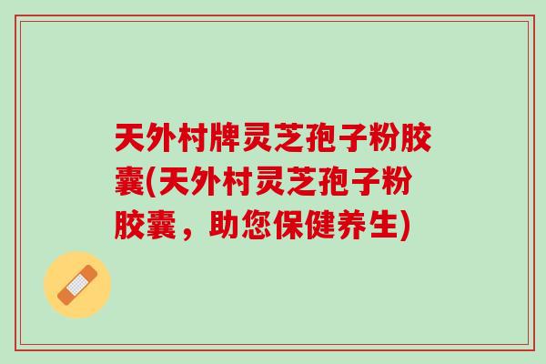 天外村牌灵芝孢子粉胶囊(天外村灵芝孢子粉胶囊，助您保健养生)