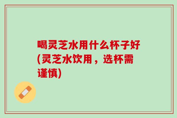 喝灵芝水用什么杯子好(灵芝水饮用，选杯需谨慎)