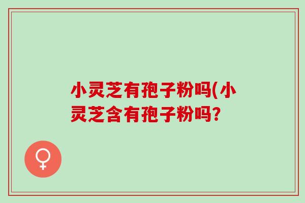 小灵芝有孢子粉吗(小灵芝含有孢子粉吗? 小灵芝有孢子粉吗(小灵芝含有孢子粉吗?