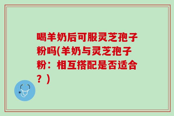 喝羊奶后可服灵芝孢子粉吗(羊奶与灵芝孢子粉：相互搭配是否适合？)