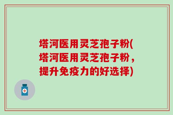 塔河医用灵芝孢子粉(塔河医用灵芝孢子粉，提升免疫力的好选择)