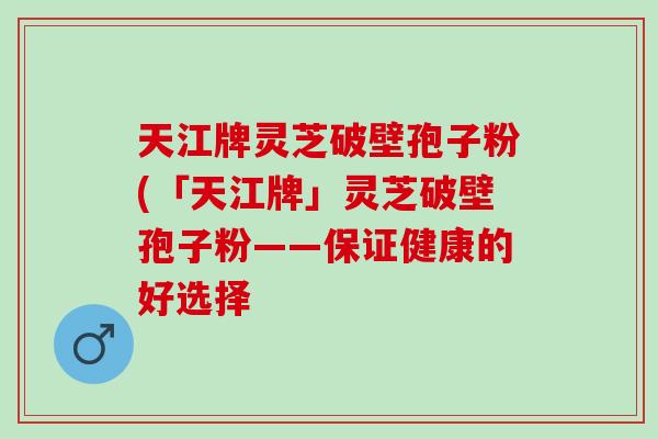 天江牌灵芝破壁孢子粉(「天江牌」灵芝破壁孢子粉——保证健康的好选择