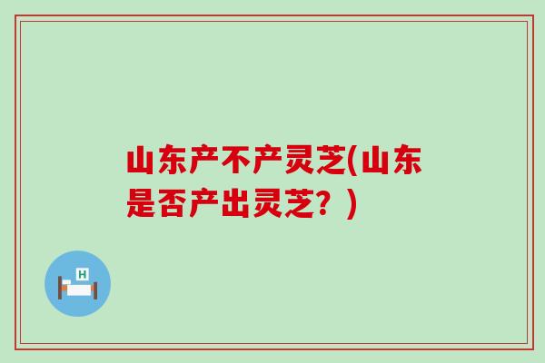 山东产不产灵芝(山东是否产出灵芝?) 山东产不产灵芝(山东是否产出灵芝?)