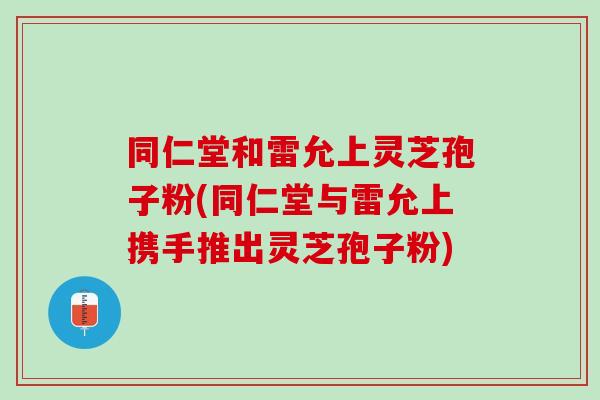 同仁堂和雷允上灵芝孢子粉(同仁堂与雷允上携手推出灵芝孢子粉)