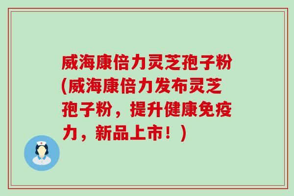 威海康倍力灵芝孢子粉(威海康倍力发布灵芝孢子粉，提升健康免疫力，新品上市！)
