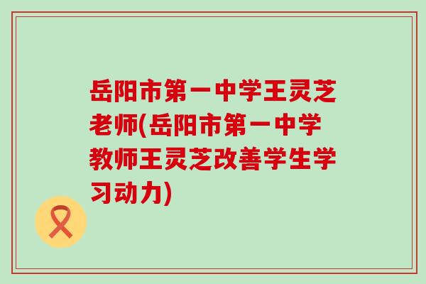 岳阳市第一中学王灵芝老师(岳阳市第一中学教师王灵芝改善学生学习动力) 岳阳市第一中学王灵芝老师(岳阳市第一中学教师王灵芝改善学生学习动力)