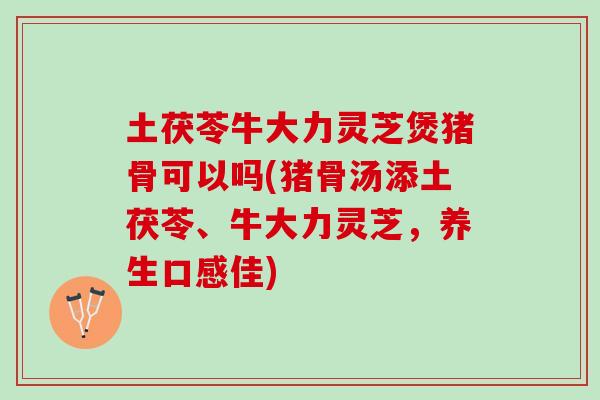 土茯苓牛大力灵芝煲猪骨可以吗(猪骨汤添土茯苓、牛大力灵芝，养生口感佳)