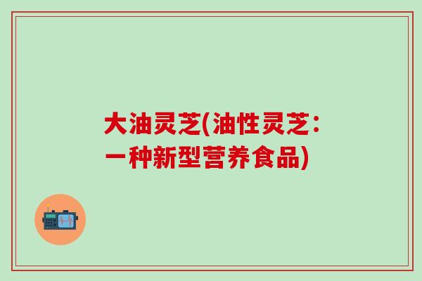 大油灵芝(油性灵芝：一种新型营养食品)
