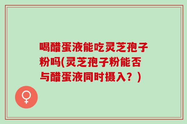 喝醋蛋液能吃灵芝孢子粉吗(灵芝孢子粉能否与醋蛋液同时摄入？)